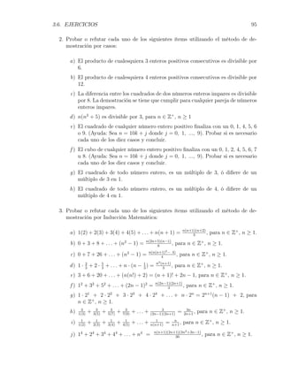 3.6. EJERCICIOS                                                                                                     95

  2. Probar o refutar cada uno de los siguientes ítems utilizando el método de de-
     mostración por casos:

      a) El producto de cualesquiera 3 enteros positivos consecutivos es divisible por
         6.
      b) El producto de cualesquiera 4 enteros positivos consecutivos es divisible por
         12.
      c) La diferencia entre los cuadrados de dos números enteros impares es divisible
         por 8. La demostración se tiene que cumplir para cualquier pareja de números
         enteros impares.
      d ) n(n2 + 5) es divisible por 3, para n ∈ Z+ , n ≥ 1
      e) El cuadrado de cualquier número entero positivo ﬁnaliza con un 0, 1, 4, 5, 6
         o 9. (Ayuda: Sea n = 10k + j donde j = 0, 1, ..., 9). Probar si es necesario
         cada uno de los diez casos y concluir.
      f ) El cubo de cualquier número entero positivo ﬁnaliza con un 0, 1, 2, 4, 5, 6, 7
          u 8. (Ayuda: Sea n = 10k + j donde j = 0, 1, ..., 9). Probar si es necesario
          cada uno de los diez casos y concluir.
      g) El cuadrado de todo número entero, es un múltiplo de 3, ó diﬁere de un
         múltiplo de 3 en 1.
      h) El cuadrado de todo número entero, es un múltiplo de 4, ó diﬁere de un
         múltiplo de 4 en 1.

  3. Probar o refutar cada uno de los siguientes ítems utilizando el método de de-
     mostración por Inducción Matemática:

      a) 1(2) + 2(3) + 3(4) + 4(5) + . . . + n(n + 1) =                            n(n+1)(n+2)
                                                                                        3
                                                                                               ,   para n ∈ Z+ , n ≥ 1.
      b) 0 + 3 + 8 + . . . + (n2 − 1) =                 n(2n+5)(n−1)
                                                             6
                                                                     ,        para n ∈ Z+ , n ≥ 1.
                                                             n(n(n+1)2 − 4)
      c) 0 + 7 + 26 + . . . + (n3 − 1) =                           4
                                                                            ,   para n ∈ Z+ , n ≥ 1.
                                                                 n2 (n+1)
      d ) 1 · 2 + 2 · 5 + . . . + n · (n − 1 ) =
              3       3                    3                         3
                                                                          ,   para n ∈ Z+ , n ≥ 1.
      e) 3 + 6 + 20 + . . . + (n(n!) + 2) = (n + 1)! + 2n − 1, para n ∈ Z+ , n ≥ 1.
      f ) 12 + 32 + 52 + . . . + (2n − 1)2 =                    n(2n−1)(2n+1)
                                                                      3
                                                                              ,     para n ∈ Z+ , n ≥ 1.
      g) 1 · 21 + 2 · 22 + 3 · 23 + 4 · 24 + . . . + n · 2n = 2n+1 (n − 1) + 2, para
         n ∈ Z+ , n ≥ 1.
      h)    3
           1(3)
                  +    3
                      3(5)
                             +    3
                                 5(7)
                                        +    3
                                            7(9)
                                                   + ... +        3
                                                             (2n−1)(2n+1)
                                                                               =    3n
                                                                                   2n+1
                                                                                        ,   para n ∈ Z+ , n ≥ 1.
      i)    1
           1(2)
                  +    1
                      2(3)
                             +    1
                                 3(4)
                                        +    1
                                            4(5)
                                                   + ... +      1
                                                             n(n+1)
                                                                      =    n
                                                                          n+1
                                                                              ,    para n ∈ Z+ , n ≥ 1.
                                                               n(n+1)(2n+1)(3n2 +3n−1)
      j ) 14 + 24 + 34 + 44 + . . . + n4 =                               30
                                                                                       ,       para n ∈ Z+ , n ≥ 1.
 
