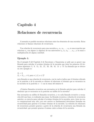 Capítulo 4

Relaciones de recurrencia

    A menudo es posible encontrar relaciones entre los elementos de una sucesión. Estas
relaciones se llaman relaciones de recurrencia.

    Una relación de recurrencia para una sucesión ao , a1 , a2 , . . ., an es una ecuación que
relaciona an con alguno (o algunos) de sus antecesores ao , a1 , a2 , . . ., an−1 y la suma o
multiplicación de alguna cantidad.


Ejemplo 1:
En el ejemplo 9 del Capítulo 2 de Sucesiones y Sumatorias se pide que se genere una
fórmula para calcular el n-ésimo término de la sucesión que tiene los primeros 10 tér-
minos siguientes: 3, 9, 15, 21, 27, 33, 39, 45, 51 y 57. La fórmula que se obtuvo
en este ejemplo es:

S1 = 3
Sn = Sn−1 + 6, para n ≥ 2, n ∈ Z+

esta fórmula es una relación de recurrencia, con la cual se indica que el término ubicado
en la posición n de la sucesión se obtiene al relacionar el término que se encuentra en
la sucesión en la posición n − 1 con la suma del número 6.


   ¿Cuántos llamados recursivos son necesarios en la fórmula anterior para calcular el
elemento que se encuentra en la posición un millón de la sucesión?
Son necesarios un millón de llamados recursivos, y en cada llamado recursivo a excep-
ción del caso base, es realizada una suma. La fórmula recursiva o relación de recurrencia
anterior, es correcta para calcular el n-ésimo término de la sucesión, pero, tiene un cos-
to computacional muy alto; por este motivo es fundamental determinar fórmulas sin
recursividad para generar el n-ésimo término de la sucesión. La solución de relaciones
de recurrencia permite generar a partir de la relación de recurrencia una fórmula sin
recursividad, que permite generar el mismo valor n-ésimo de la sucesión.



                                             97
 