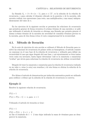 98                               CAPÍTULO 4. RELACIONES DE RECURRENCIA

   La fórmula Sn = 3 + 6 ∗ (n − 1), para n ∈ Z+ , es la solución de la relación de
recurrencia, y para calcular el elemento ubicado en la posición n de la sucesión, sólo
necesita realizar tres operaciones (una resta, una multiplicación y una suma) indepen-
dientemente del valor de n.


    En los ejercicios de la siguiente sección se presentan las relaciones de recurrencia
que permiten generar de forma recursiva el n-ésimo término de una sucesión y se pide
que utilizando el método de iteración se obtenga una fórmula que permita generar el
mismo n-ésimo término de la sucesión sin necesidad de consultar términos previos en
la sucesión, para de ésta forma evitar el costo computacional de la recursividad.


4.1.        Método de Iteración
    En la serie de ejercicios de esta sección se utilizará el Método de Iteración para re-
solver las relaciones de recurrencia de primer orden no homogéneas, el método consiste
en comenzar en el caso base de la relación de recurrencia y utilizarlo para deﬁnir sin
recursividad el caso que sigue después del caso base, y así sucesivamente se itera tantas
veces como sea necesario, hasta lograr determinar cuál es la sumatoria o sumatorias
“ocultas” que sirven para solucionar la relación de recurrencia sin utilizar recursividad.


    Después de tener la sumatoria o sumatorias para la relación de recurrencia evaluada
en un valor n, estas (o esta) son resueltas y de esta forma se obtiene la solución de la
relación de recurrencia.


   Por último el método de demostración por inducción matemática puede ser utilizado
para ratiﬁcar o refutar que la solución de la relación de recurrencia es correcta.


Ejemplo 2:
Resolver la siguiente relación de recurrencia:


P (1) = 1
P (n) = P (n − 1) + n, para n > 1


Utilizando el método de iteración se tiene:


P (1) = 1
P (2) = P (1) + 2 = 1 + 2
no dar el resultado de 1 + 2 sino dejar indicada la suma de términos para no desa-
parecer la sumatoria.
 