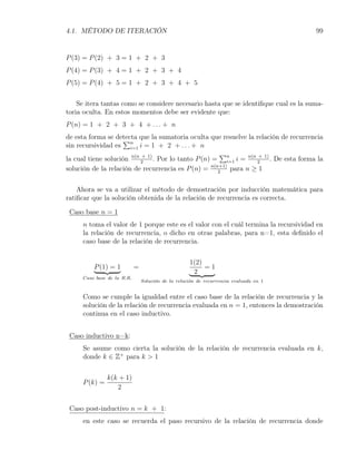 4.1. MÉTODO DE ITERACIÓN                                                               99


P (3) = P (2) + 3 = 1 + 2 + 3
P (4) = P (3) + 4 = 1 + 2 + 3 + 4
P (5) = P (4) + 5 = 1 + 2 + 3 + 4 + 5

    Se itera tantas como se considere necesario hasta que se identiﬁque cual es la suma-
toria oculta. En estos momentos debe ser evidente que:
P (n) = 1 + 2 + 3 + 4 + . . . + n
de esta forma se detecta que la sumatoria oculta que resuelve la relación de recurrencia
                     ∑
sin recursividad es n i = 1 + 2 + . . . + n
                       i=1
                                                        ∑
la cual tiene solución n(n 2+ 1) . Por lo tanto P (n) = n i = n(n 2 1) . De esta forma la
                                                         i=1
                                                                  +

solución de la relación de recurrencia es P (n) = n(n+1) para n ≥ 1
                                                       2


    Ahora se va a utilizar el método de demostración por inducción matemática para
ratiﬁcar que la solución obtenida de la relación de recurrencia es correcta.

 Caso base n = 1
     n toma el valor de 1 porque este es el valor con el cuál termina la recursividad en
     la relación de recurrencia, o dicho en otras palabras, para n=1, esta deﬁnido el
     caso base de la relación de recurrencia.


                                                    1(2)
         P (1) = 1          =                            =1
                                                     2
     Caso base de la R.R.
                                Soluci´n de la relaci´n de recurrencia evaluada en 1
                                      o              o


     Como se cumple la igualdad entre el caso base de la relación de recurrencia y la
     solución de la relación de recurrencia evaluada en n = 1, entonces la demostración
     continua en el caso inductivo.


 Caso inductivo n=k:
     Se asume como cierta la solución de la relación de recurrencia evaluada en k,
     donde k ∈ Z+ para k > 1


               k(k + 1)
     P (k) =
                  2


 Caso post-inductivo n = k + 1:
     en este caso se recuerda el paso recursivo de la relación de recurrencia donde
 