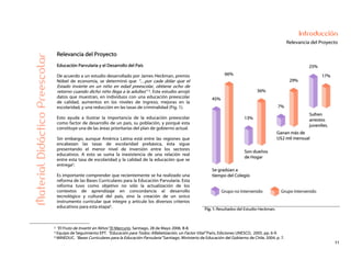 11
Introducción
Relevancia del ProyectoMaterialDidácticoPreescolar
Relevancia del Proyecto
Educación Parvularia y el Desarrollo del País
De acuerdo a un estudio desarrollado por James Heckman, premio
Nóbel de economía, se determinó que “…por cada dólar que el
Estado invierte en un niño en edad preescolar, obtiene ocho de
retorno cuando dicho niño llega a la adultez” 2. Este estudio arrojó
datos que muestran, en individuos con una educación preescolar
de calidad, aumentos en los niveles de ingreso, mejoras en la
escolaridad, y una reducción en las tasas de criminalidad (Fig. 1).
Esto ayuda a ilustrar la importancia de la educación preescolar
como factor de desarrollo de un país, su población, y porqué esta
constituye una de las áreas prioritarias del plan de gobierno actual.
Sin embargo, aunque América Latina está entre las regiones que
encabezan las tasas de escolaridad prebásica, ésta sigue
presentando el menor nivel de inversión entre los sectores
educativos. A esto se suma la inexistencia de una relación real
entre esta tasa de escolaridad y la calidad de la educación que se
entrega3.
Es importante comprender que recientemente se ha realizado una
reforma de las Bases Curriculares para la Educación Parvularia. Esta
reforma tuvo como objetivo no sólo la actualización de los
contextos de aprendizaje en concordancia al desarrollo
tecnológico y cultural del país, sino la creación de un único
instrumento curricular que integre y articule los diversos criterios
educativos para esta etapa4. Fig. 1: Resultados del Estudio Heckman.
2 “El Fruto de Invertir en Niños” El Mercurio. Santiago, 28 de Mayo 2006. B-8.
3 Equipo de Seguimiento EPT. “Educación para Todos: Alfabetización, un Factor Vital” Paris, Ediciones UNESCO, 2005. pp. 6-9.
4 MINEDUC. “Bases Curriculares para la Educación Parvularia” Santiago. Ministerio de Educación del Gobierno de Chile, 2004. p. 7.
 