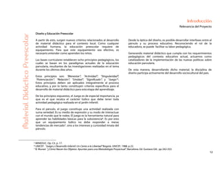 12
Introducción
Relevancia del ProyectoMaterialDidácticoPreescolar
Diseño y Educación Preescolar
A partir de esto, surgen nuevos criterios relacionados al desarrollo
de material didáctico para el contexto local. Como cualquier
actividad humana, la educación preescolar requiere de
equipamiento. Para que este equipamiento sea efectivo, es
necesario entender como aprenden los niños.
Las bases curriculares establecen ocho principios pedagógicos, los
cuales se basan en los paradigmas actuales de la educación
parvularia, resultantes de las investigaciones realizadas en el tema
durante los últimos diez años.
Estos principios son: “Bienestar”; “Actividad”; “Singularidad”;
“Potenciación”; “Relación”; “Unidad”; “Significado”; y “Juego”5.
Estos principios deben ser aplicados integralmente al proceso
educativo, y por lo tanto constituyen criterios específicos para el
desarrollo de material didáctico para esta etapa del aprendizaje.
De los principios expuestos, el Juego es de especial importancia, ya
que es el que recalca el carácter lúdico que debe tener toda
actividad pedagógica realizada en el jardín infantil.
Para el párvulo, el juego constituye una actividad realizada con
suma seriedad. Es su medio de expresión y su modo de interactuar
con el mundo que le rodea. El juego es la herramienta natural para
aprender las habilidades básicas para la subsistencia6. Es por esto
que un equipamiento lúdico no debe responder a meras
tendencias de mercado7, sino a los intereses y curiosidad innata del
párvulo.
Desde la óptica del diseño, es posible desarrollar interfases entre el
párvulo y su proceso educativo. Reconociendo el rol de la
educadora, se puede facilitar su labor pedagógica.
Generando material didáctico que cumpla con los requerimientos
pedagógicos del contexto educativo actual, actuamos como
catalizadores de la implementación de las nuevas políticas sobre
educación parvularia.
De esta manera, desarrollando dicho material, la disciplina de
diseño participa activamente del desarrollo sociocultural del país.
5 MINEDUC. Op. Cit. p. 17.
6 UNICEF. “Juego y Desarrollo Infantil: Un Canto a la Libertad“ Bogotá. UNICEF, 1988. p.22.
7 B. Munari “¿Cómo Nacen los Objetos: Apuntes para una Metodología Proyectual”, Barcelona. Ed. Gustavo Gili, pp 242-253.
 