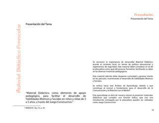 14
Presentación
Presentación del Tema
Presentación del Tema
MaterialDidácticoPreescolar
“Material Didáctico, como elemento de apoyo
pedagógico, para facilitar el desarrollo de
Habilidades Motrices y Sociales en niños y niñas de 3
a 5 años, a través del Juego Constructivo.”
Se reconoce la importancia de desarrollar Material Didáctico
acorde al contexto local, en temas de política educacional y
reglamentos de seguridad. Este material debe considerar el rol de
la educadora como guía del proceso formativo, facilitando su labor
en las diversas instancias pedagógicas.
Este material además debe despertar curiosidad y generar interés
en los párvulos, incentivando el desarrollo de habilidades Motrices
y Sociales.
Se enfoca hacia este Ámbito de Aprendizaje, debido a que
constituye el troncal y fundamento para el desarrollo de la
Comunicación y la Relación con el Medio8.
Este aprendizaje se dará de manera natural al presentar materiales
didácticos que cumplan una función lúdica, que tras una
introducción entregada por la educadora pueden ser utilizados
como Juego Constructivo.
8 MINEDUC. Op. Cit. p. 26.
 