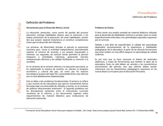16
Presentación
Definición del Problema
MaterialDidácticoPreescolar
Definición del Problema
Herramientas para el Desarrollo Motriz y Social
La educación preescolar, como punto de partida del proceso
educativo, entrega habilidades básicas para la transición a las
etapas posteriores de la educación. De estas habilidades, existen
dos que poseen especial importancia al constituir competencias
claves para el desarrollo del individuo.
Las primeras, de Motricidad, brindan al párvulo la autonomía
necesaria para iniciar la actividad independiente, permitiéndole
explorar el entorno de acuerdo a sus propias inquietudes e
intereses. Las segundas, de carácter Social, permiten al párvulo
integrarse a actividades colectivas, generando vínculos
interpersonales afectivos y de calidad, facilitando su inserción a la
sociedad.
En el contexto de la reciente reforma a la educación parvularia, se
ha replanteado la manera de enseñar, en relación al progreso
económico y cultural del país, así como por los avances
tecnológicos propios del Siglo XXI. Lamentablemente, esta reforma
aún no está debidamente implementada.
Esto se debe a dos problemas fundamentales. El primero se refiere
a que muchas de las educadoras que ejercen actualmente fueron
formadas bajo una diversidad de métodos y teorías, en el contexto
de políticas educacionales anteriores9. El segundo problema son
las discrepancias existentes entre el instrumento curricular
resultante de la reforma, y los documentos vigentes sobre
requerimientos de material didáctico para instituciones de
educación preescolar.
Problema de Diseño
Si bien existe una amplia variedad de material didáctico utilizado
para el desarrollo de habilidades motrices y sociales, estos no están
específicamente enfocados a los aprendizajes esperados expuestos
por el currículo.
Debido a esta falta de especificidad, la calidad del aprendizaje
dependerá exclusivamente de la experiencia y habilidades
pedagógicas de la educadora. A partir de las diversas formaciones
que estas reciben, es muy difícil asegurar un aprendizaje de calidad
uniforme.
Es por esto que se hace necesario el diseño de materiales
didácticos, a modo de herramientas que faciliten la labor de la
educadora. Estas no sólo deben ser acordes a las características
psicomotoras del párvulo, sino que además deben poseer
coherencia con los lineamientos pedagógicos expuestos en las
nuevas Bases Curriculares para la Educación Parvularia.
9 Formación de las Educadoras: Factor Clave para mejorar la Calidad…[En Línea] <http://www.utopia.cl/junji/?navid=&id_noticia=45> [14 Noviembre 2006]
 