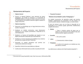 17
Presentación
Planteamiento del Proyecto
MaterialDidácticoPreescolar
Planteamiento del Proyecto
Objetivo General
Generar un Material Didáctico, como elemento de apoyo
pedagógico, que facilite la enseñanza y el desarrollo de
Habilidades Motrices y Sociales en niños y niñas de 3 a 6 años,
en concordancia con la política educativa vigente, mediante el
Juego Constructivo.
Objetivos Específicos
Determinar una Morfología que no haga distinciones etnicas,
sociales o de género.
Establecer un módulo constructivo, cuyas dimensiones
requieran un uso corporal, permitiendo el desarrollo de la
motricidad gruesa.
Establecer un Sistema de Ensamblaje que requiera un uso
digital, permitiendo el desarrollo de la motricidad fina.
Establecer un número de piezas que posibiliten el uso colectivo
por parte de un grupo de hasta 15 párvulos.
Desarrollar un módulo geométrico que permita una
construcción uniforme en tres ejes.
Especificar criterios de uso para elaborar un Manual.
Confeccionar información técnica acorde a la producción textil.
Propuesta Conceptual
“Módulo Ensamblable Lúdico-Pedagógico.”
Un módulo constructivo, de geometría simple, que permite
múltiples combinaciones de vinculación. De esta manera sus
usuarios pueden expresar, mediante el juego, su mundo interior.
El acto de construir como una vía hacia el desarrollo de la
motricidad, en un contexto grupal, generando modificaciones
tangibles del entorno.
Módulo
m. Pieza o conjunto unitario de piezas que se
repiten en una construcción de cualquier tipo, para
hacerla más fácil, regular y económica.
Ensamble
tr. Unir, juntar, ajustar.
Lúdico
adj. Perteneciente o relativo al juego.
Pedagógico
adj. Se dice de lo expuesto con claridad que sirve
para educar o enseñar.
(Las definiciones se obtienen de la Real Academia Española10.)
10 Diccionario de la Lengua Española[En Línea] <http://www.rae.es> [28 Noviembre 2006]
 