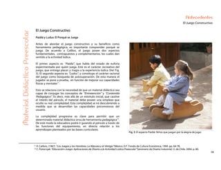 19
Antecedentes
El Juego Constructivo
MaterialDidácticoPreescolar
El Juego Constructivo
Paidiá y Ludus: El Porqué se Juega
Antes de abordar el juego constructivo y su beneficio como
herramienta pedagógica, es importante comprender porqué se
juega. De acuerdo a Caillios, el juego posee dos aspectos
fundamentales, contrapuestos y complementarios, los cuales dan
sentido a la actividad lúdica.
El primer aspecto es “Paidiá”, que habla del estado de euforia
experimentado por quien juega. Este es el carácter recreativo del
juego, que entrega placer y magia a la experiencia lúdica (Ver Fig.
3). El segundo aspecto es “Ludus”, y constituye el carácter racional
del juego como búsqueda de autosuperación. De esta manera el
jugador se pone a prueba, en función de mejorar sus capacidades
físicas y mentales11
.
Esto se relaciona con la necesidad de que un material didáctico sea
capaz de conjugar los conceptos de “Entretención” y “Contenido
Pedagógico”. Es decir, más allá de un estímulo inicial, que cautive
el interés del párvulo, el material debe poseer una simpleza que
oculte su real complejidad. Esta complejidad se irá descubriendo a
medida que se desarrollan las capacidades psicomotoras del
usuario.
La complejidad progresiva es clave para permitir que un
determinado material didáctico sirva de herramienta pedagógica12
.
De este modo la educadora podrá ir guiando al párvulo a través de
las funciones del equipamiento, en directa relación a los
aprendizajes planteados por las bases curriculares.
Fig. 3: El aspecto Paidiá: Niños que juegan por la alegría de jugar.
11 R. Caillois, (1967) “Los Juegos y los Hombres: La Máscara y el Vértigo” México, D.F. Fondo de Cultura Económica, 1994. pp. 64-78.
12 C. Potocnjak “Educación+Juego: Aplicaciones de Diseño a la Actividad Lúdica Preescolar” Seminario de Diseño Industrial, U. de Chile. 2004. p. 80.
 