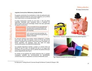 21
Antecedentes
El Juego Constructivo
Juguetes Constructivos: Referentes y Estado del Arte
El juguete constructivo ha constituido un rubro de aplicación para
el diseño industrial desde los inicios de la industria, y en su forma
más simple tienen un uso que data desde 179816
.
El juego constructivo consiste en una serie, o “set”, de piezas
separadas diseñadas para vincularse entre sí mediante un
determinado sistema de ensamblaje. Existen dos tipos generales
de juguete constructivo:
Figurativos
Su fin es ensamblar formas preestablecidas.
Las piezas que lo componen tienden a ser
representaciones de las partes de la forma
por ensamblar.
Abstractos:
Su fin es el acto mismo de ensamblar. Sus
piezas tienden a poseer formas geométricas
simples y modulares.
Fig. 6: Erector “Yoocans”, Juguete constructivo de carácter Figurativo.
MaterialDidácticoPreescolar
Es necesario destacar que existen ciertas amalgamas y sinergias
entre estos dos tipos de juguete, como es el caso del set de
bloques modulares que provee instrucciones para ensamblar una
forma específica. Sin embargo, estos dos tipos de juego
constructivo poseen una diferencia fundamental.
Los juguetes figurativos tienden a poseer un número finito de
piezas, el cual no varía. Un ejemplo de esto es un juego para
ensamblar el cuerpo humano, que no admite más piezas de las que
posee originalmente (Ver Fig. 6).
En cambio, en los juguetes de carácter abstracto (Fig. 7), pueden
conjugarse múltiples set, incrementando las posibilidades
constructivas. Esto es importante si se busca el desarrollo social.
Fig. 7: Bloques de Madera de carácter Abstracto.
16 W. Rybczynski “Looking Around: A Journey through Architecture” Canada. Ed. Penguin, 1992.
 