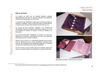 26
Antecedentes
Marcos de Vestir
MaterialDidácticoPreescolar
Marcos de Vestir
Los marcos de vestir son un material didáctico utilizado
específicamente para que los párvulos ejerciten las habilidades
motoras finas relacionadas con el vestuario.
La mayoría de las habilidades motoras para solucionar problemas
prácticos y cotidianos, como es el acto de vestir, se desarrollan en
su estado “puro”. Es decir, libre de distracciones20 (Ver Fig. 14).
Los marcos de vestir contienen analogías a los “Sistemas de
Ensamblaje” propios del juguete constructivo. Algunos de estos
son: El Botón; El Broche; el Cordón; la Cinta; la Hebilla; y la
Cremallera.
Estos buscan desarrollar “habilidades de apresto”, es decir, que
preparen a los párvulos a enfrentarse a los retos que presentan
estos sistemas en un contexto cotidiano.
Debido a que el vestir es un aprendizaje esperado para el primer
ciclo, los párvulos de tres a cinco ya debieran reconocer estos
sistemas de ensamblaje. Esta familiaridad generará la confianza
necesaria para abordar retos de mayor complejidad.
De esta manera se hace posible aplicar los sistemas propios del
vestir a un contexto lúdico, como puede ser un juego constructivo.
Fig. 14: Marcos de Vestir – Botones, Cierre y Cordones.
20 Cita. Sandra Sanhueza, Educadora de Párvulos y Psicopedagoga especialista en el Método “Montessori”.
 