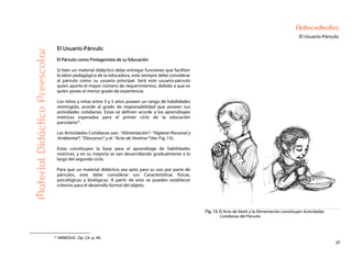 27
Antecedentes
El Usuario-Párvulo
MaterialDidácticoPreescolar
El Usuario-Párvulo
El Párvulo como Protagonista de su Educación
Si bien un material didáctico debe entregar funciones que faciliten
la labor pedagógica de la educadora, este siempre debe considerar
al párvulo como su usuario principal. Será este usuario-párvulo
quien aporte el mayor número de requerimientos, debido a que es
quien posee el menor grado de experiencia.
Los niños y niñas entre 3 y 5 años poseen un rango de habilidades
restringido, acorde al grado de responsabilidad que poseen sus
actividades cotidianas. Estas se definen acorde a los aprendizajes
motrices esperados para el primer ciclo de la educación
parvularia21.
Las Actividades Cotidianas son: “Alimentación”; “Higiene Personal y
Ambiental”; “Descanso”; y el “Acto de Vestirse” (Ver Fig. 15).
Estas constituyen la base para el aprendizaje de habilidades
motrices, y en su mayoría se van desarrollando gradualmente a lo
largo del segundo ciclo.
Para que un material didáctico sea apto para su uso por parte de
párvulos, este debe considerar sus Características físicas,
psicológicas y biológicas. A partir de esto se pueden establecer
criterios para el desarrollo formal del objeto.
Fig. 15: El Acto de Vestir y la Alimentación constituyen Actividades
Cotidianas del Párvulo.
21 MINEDUC. Op. Cit. p. 40.
 
