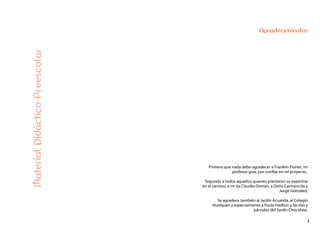 3
Agradecimientos
MaterialDidácticoPreescolar
Primero que nada debo agradecer a Franklin Poirier, mi
profesor guía, por confiar en mi proyecto..
Segundo a todos aquellos quienes prestaron su expertise
en el camino, a mi tía Claudia Oxman, a Doña Carmencita y
Jorge González.
Se agradece también al Jardín Acuarela, al Colegio
Huelquen y especialmente a Paula Hasbún y las tías y
párvulos del Jardín Chocolate.
 