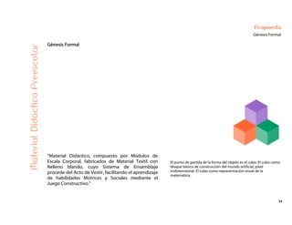 34
Propuesta
Génesis Formal
Génesis Formal
MaterialDidácticoPreescolar
“Material Didáctico, compuesto por Módulos de
Escala Corporal, fabricados de Material Textil con
Relleno blando, cuyo Sistema de Ensamblaje
procede del Acto de Vestir, facilitando el aprendizaje
de habilidades Motrices y Sociales mediante el
Juego Constructivo.”
El punto de partida de la forma del objeto es el cubo. El cubo como
bloque básico de construcción del mundo artificial, píxel
tridimensional. El cubo como representación visual de la
matemática.
 