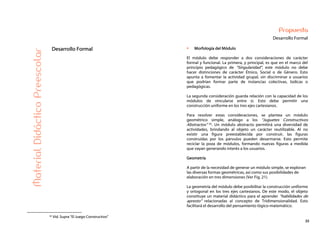 35
Propuesta
Desarrollo FormalMaterialDidácticoPreescolar
Desarrollo Formal Morfología del Módulo
El módulo debe responder a dos consideraciones de carácter
formal y funcional. La primera, y principal, es que en el marco del
principio pedagógico de “Singularidad”, este módulo no debe
hacer distinciones de carácter Étnico, Social o de Género. Esto
apunta a fomentar la actividad grupal, sin discriminar a usuarios
que podrían formar parte de instancias colectivas, lúdicas o
pedagógicas.
La segunda consideración guarda relación con la capacidad de los
módulos de vincularse entre sí. Esto debe permitir una
construcción uniforme en los tres ejes cartesianos.
Para resolver estas consideraciones, se plantea un módulo
geométrico simple, análogo a los “Juguetes Constructivos
Abstractos” 35. Un módulo abstracto permitirá una diversidad de
actividades, brindando al objeto un carácter reutilizable. Al no
existir una figura preestablecida por construir, las figuras
construidas por los párvulos pueden desarmarse. Esto permite
reciclar la poza de módulos, formando nuevas figuras a medida
que vayan generando interés a los usuarios.
Geometría
A partir de la necesidad de generar un módulo simple, se exploran
las diversas formas geométricas, así como sus posibilidades de
elaboración en tres dimensiones (Ver Fig. 21).
La geometría del módulo debe posibilitar la construcción uniforme
y ortogonal en los tres ejes cartesianos. De este modo, el objeto
constituye un material didáctico para el aprender “habilidades de
apresto” relacionadas al concepto de Tridimensionalidad. Esto
facilitará el desarrollo del pensamiento lógico-matemático.
35 Vid. Supra “El Juego Constructivo”
 
