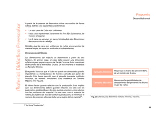38
Propuesta
Desarrollo Formal
Tamaño Mínimo
Mayor que la mano del percentil 95%,
de un hombre de 5 años.
Tamaño Máximo
Menor que las posibilidades de
abrazamiento del percentil 5% de una
mujer de 3 años
MaterialDidácticoPreescolar
A partir de lo anterior se determina utilizar un módulo de forma
cúbica, debido a las siguientes características:
Las seis caras del Cubo son Uniformes.
Estas caras representan claramente los Tres Ejes Cartesianos, de
manera ortogonal.
Las 6 caras se agrupan en pares, brindándole dos Direcciones
de construcción a cada Eje.
Debido a que las caras son uniformes, los cubos se encuentran de
manera limpia, sin espacios residuales ni sobresalientes.
Dimensiones del Módulo
Las dimensiones del módulo se determinan a partir de tres
factores. En primer lugar, el cubo debe poseer una dimensión
suficiente para requerir un uso de Escala Corporal. Esto incentivará
el desarrollo de la Motricidad Gruesa. De esta manera se establece
un Tamaño Mínimo.
El segundo factor es que el cubo no puede ser demasiado grande,
impidiendo su manipulación de manera cómoda por parte del
párvulo. Esto busca permitir que el párvulo manipule múltiples
módulos, de manera simultánea. Esto establece un Tamaño
Máximo (Ver Fig. 23).
El último factor guarda relación con la producción. Esto implica
que sus dimensiones deben guardar relación, no sólo con los
parámetros establecidos en los dos puntos anteriores, sino además
con las preformas del material. En este caso, con el material de
relleno. El objetivo de esto es facilitar la producción, al minimizar el
número de procesos a los que debe verse sujeto dicho material36. Fig. 23: Criterios para determinar Tamaño mínimo y máximo.
36 Vid. Infra “Producción”.
 