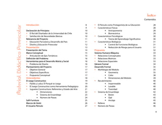 4
Índice
Contenidos
Introducción 8 El Párvulo como Protagonista de su Educación 28
9 Características Físicas 28
Declaración de Principios 10 Antropometría 28
El Rol del Diseñador de la Universidad de Chile 10 Biomecánica 29
Satisfacción de Necesidades Básicas 10 Características Psicológicas 30
Relevancia del Proyecto 11 Teoría del Aprendizaje Significativo 30
Educación Parvularia y Desarrollo del País 11 Características Biológicas 31
Diseño y Educación Preescolar 12 Control de Funciones Biológicas 31
Presentación 13 Reducción de Riesgo para el Usuario 31
Presentación del Tema 14 Propuesta 32
Marco Conceptual 15 Sistema Humano-Máquina 33
Articulación de Ejes Temáticos 15 Relaciones Conceptuales 33
Definición del Problema 16 Relaciones Motrices 33
Herramientas para el Desarrollo Motriz y Social 16 Relaciones Espaciales 33
Problema de Diseño 16 Génesis Formal 34
Planteamiento del Proyecto 17 Desarrollo Formal 35
Objetivo General 17 Morfología del Módulo 35
Objetivos Específicos 17 Geometría 35
Propuesta Conceptual 17 Color 38
Antecedentes 18 Dimensiones del Módulo 39
El Juego Constructivo 19 Recubrimiento 40
Paidiá y Ludus: El Porqué se Juega 19 Impermeable 40
El Juego Constructivo como Herramienta Pedagógica 20 Lavable 40
Juguetes Constructivos: Referentes y Estado del Arte 21 Toxicidad 40
Dimensiones 22 Sistema de Ensamblaje 42
Sistema de Ensamblaje 23 Botón 43
Número de Piezas 24 Ojal 45
Soft-Furniture 25 Anclaje 45
Marcos de Vestir 26 Relleno 46
MaterialDidácticoPreescolar
El Usuario-Párvulo 27 Número de Piezas 46
 