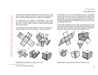 41
Propuesta
Desarrollo Formal
El problema del despliegue tradicional es que resulta en un cubo
con una tapa similar a una caja. En este caso la remoción del
relleno no genera problemas, pero se complica su reinstalación.
Se experimenta con plantillas no-tradicionales. Esto busca
encontrar una manera de posicionar el mecanismo de apertura, en
este caso un cierre, sobre el cubo de manera que este pueda
abrirse por completo.
Se prueban alternativas que reubiquen el cierre a lo largo de las
caras de la figura, permitiendo que esta se “parta por la mitad”.
Sin embargo, en el caso de la plantilla en la que el mecanismo
atraviesa las caras, estas caras intervenidas pierden la uniformidad
con el resto. Ya que el cubo se selecciona en parte por su
uniformidad, esto resulta contraproducente (Fig. 28). Además, la
forma de la plantilla no permite “Márgenes de Costura”, por lo que
no es factible de producir.
Se desarrolla la plantilla para que sólo sea atravesada una de las
caras, manteniendo la apertura de “bipartición”. Sin embargo, en el
caso de la cara que el cierre recorre por su diagonal, se impide la
instalación adecuada del sistema de ensamblaje42 (Fig. 29).
MaterialDidácticoPreescolar
Fig. 28: Plantilla con Mecanismo de apertura en 3 caras. Fig. 29: Plantilla con Mecanismo de apertura en 2 aristas y 1 cara.
42 Vid. Infra. “Sistema de Ensamblaje”.
 
