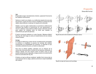 45
Propuesta
Desarrollo Formal
Fig. 33: Secuencia de Anudado de la Mariposa Alpina.
MaterialDidácticoPreescolar
Ojal
El ojal debe acoger cómodamente al botón, sujetando firmemente
los módulos constructivos.
Fabricar un ojal no es simple, y su confección requiere de una serie
de procesos. A partir de esto se busca simplificar la producción del
objeto, desarrollando un ojal que no requiera de costurado.
Debido a que los ojales tradicionales no permiten la deformación
suficiente que facilite la construcción en tres dimensiones, se
recurre a elásticos. Estos elásticos deben poseer suficiente tensión
para sujetar los módulos, pero no tanta que impidan su
estiramiento por parte de párvulos.
El ojal se construye mediante un nudo, llamado “Mariposa Alpina”
(Ver Fig. 33). Este luego se ancla al recubrimiento de una manera
similar al botón.
Anclaje
El anclaje se determina a partir de dos consideraciones principales:
La primera es simplificar el proceso de montaje del módulo,
aumentando sus posibilidades de seriación. La segunda es que,
sometida a esfuerzos bruscos, un botón se descoserá.
Para esto se utilizan ojetillos, aplicados con un refuerzo de la
misma tela. Estos permiten el amarre de los botones utilizando un
elástico tubular. De esta manera tanto el botón como el ojal
pueden prepararse por separado, y luego anclarse al recubrimiento
previo al costurado (Ver Fig. 34).
El botón y el ojal se afirman mediante “golillas” de la misma tela, la
cual evita que este se salga y además aumenta la impermeabilidad
del módulo.
Fig. 34: Anclaje del Sistema de Ensamblaje.
 