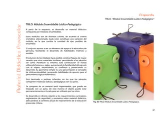 47
Propuesta
TRILO: “Módulo Ensamblable Lúdico-Pedagógico”MaterialDidácticoPreescolar
TRILO: Módulo Ensamblable Lúdico-Pedagógico
A partir de lo expuesto, se desarrolla un material didáctico
compuesto por módulos ensamblables.
Estos módulos son de distintos colores, de acuerdo al criterio
cromático seleccionado. Cada color constituye una variación del
módulo, en la que cambia la cantidad de ejes posibles de
ensamblar.
El conjunto apunta a ser un elemento de apoyo a la educadora de
párvulos, facilitando el desarrollo de habilidades motrices y
sociales.
El volumen de los módulos hace posible construir figuras de mayor
tamaño que otros materiales similares, permitiendo a los párvulos
ver como modifican su entorno. Esta construcción se realiza
utilizando botones y ojales, aumentando la familiaridad del párvulo
con el objeto, incentivando su confianza y potenciando su
desarrollo. Su geometría simple es una aproximación al concepto
de tridimensionalidad, generando habilidades de apresto para el
pensamiento lógico-matemático.
Está destinado a jardines infantiles, en los que los párvulos
comparten instancias lúdicas y pedagógicas con sus pares.
Se compone de un material textil impermeable, que puede ser
limpiado con un paño. De esta manera el objeto puede estar
permanentemente en la sala para ser utilizado por los niños.
Se desarrolla en directa relación a los requerimientos curriculares,
reglamentos de seguridad, y normativa sobre material didáctico,
adecuándose al contexto actual de mejoramiento de la educación
preescolar chilena.
Fig. 36: TRILO: Módulo Ensamblable Lúdico-Pedagógico.
 