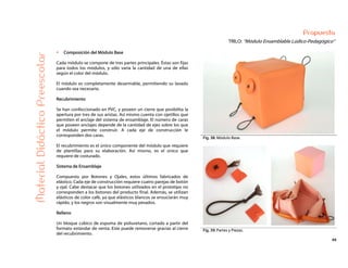 49
Propuesta
TRILO: “Módulo Ensamblable Lúdico-Pedagógico”
Fig. 38: Módulo Base.
MaterialDidácticoPreescolar
Composición del Módulo Base
Cada módulo se compone de tres partes principales. Éstas son fijas
para todos los módulos, y sólo varía la cantidad de una de ellas
según el color del módulo.
El módulo es completamente desarmable, permitiendo su lavado
cuando sea necesario.
Recubrimiento
Se han confeccionado en PVC, y poseen un cierre que posibilita la
apertura por tres de sus aristas. Así mismo cuenta con ojetillos que
permiten el anclaje del sistema de ensamblaje. El número de caras
que poseen anclajes depende de la cantidad de ejes sobre los que
el módulo permite construir. A cada eje de construcción le
corresponden dos caras.
El recubrimiento es el único componente del módulo que requiere
de plantillas para su elaboración. Así mismo, es el único que
requiere de costurado.
Sistema de Ensamblaje
Compuesto por Botones y Ojales, estos últimos fabricados de
elástico. Cada eje de construcción requiere cuatro parejas de botón
y ojal. Cabe destacar que los botones utilizados en el prototipo no
corresponden a los botones del producto final. Además, se utilizan
elásticos de color café, ya que elásticos blancos se ensuciarán muy
rápido, y los negros son visualmente muy pesados.
Relleno
Un bloque cúbico de espuma de poliuretano, cortado a partir del
formato estándar de venta. Este puede removerse gracias al cierre
del recubrimiento.
Fig. 39: Partes y Piezas.
 