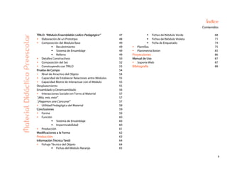 5
Índice
Contenidos
TRILO: “Módulo Ensamblable Lúdico-Pedagógico” 47 Fichas del Módulo Verde 68
Elaboración de un Prototipo 48 Fichas del Módulo Violeta 71
Composición del Módulo Base 49 Ficha de Etiquetado 74
Recubrimiento 49 Plantillas 75
Sistema de Ensamblaje 49 Planimetría Botón 85
Relleno 49 Proyecciones 86
Detalles Constructivos 50 Manual de Uso 87
Composición del Set 52 Soporte Web 87
Construyendo con TRILO 53 Bibliografía 88
Prueba de Campo 54
Nivel de Atractivo del Objeto 54
Capacidad de Establecer Relaciones entre Módulos 55
Capacidad Motriz de Interactuar con el Módulo 55
Desplazamiento 55
Ensamblado y Desensamblado 56
Interacciones Sociales en Torno al Material 57
“¡Mío, mío, mío!” 57
“¡Hagamos una Cuncuna!” 57
Utilidad Pedagógica del Material 58
Conclusiones 59
Forma 59
Función 60
Sistema de Ensamblaje 60
Impermeabilidad 60
Producción 61
Modificaciones a la Forma 62
Producción 63
Información Técnica Textil 64
Fichaje Técnico del Objeto 64
MaterialDidácticoPreescolar
Fichas del Módulo Naranjo 65
 