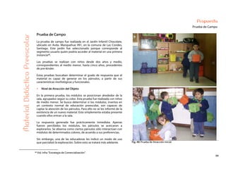 54
Propuesta
Prueba de CampoMaterialDidácticoPreescolar
Prueba de Campo
La prueba de campo fue realizada en el Jardín Infantil Chocolate,
ubicado en Avda. Manquehue 991, en la comuna de Las Condes,
Santiago. Este jardín fue seleccionado porque corresponde al
segmento usuario quien podría acceder al material en una primera
instancia46.
Las pruebas se realizan con niños desde dos años y medio,
correspondientes al medio menor, hasta cinco años, procedentes
de pre-kinder.
Estas pruebas buscaban determinar el grado de respuesta que el
material es capaz de generar en los párvulos, a partir de sus
características morfológicas y funcionales.
Nivel de Atracción del Objeto
En la primera prueba, los módulos se posicionan alrededor de la
sala, agrupados según su color. Esta prueba fue realizada con niños
de medio menor. Se busca determinar si los módulos, insertos en
un contexto normal de educación preescolar, son capaces de
captar la atención de los párvulos. Para ello no se les informó de la
existencia de un nuevo material. Este simplemente estaba presente
cuando ellos entran a la sala.
La respuesta generada fue prácticamente inmediata. Apenas
fueron percibidos los módulos, los párvulos se acercaron a
explorarlos. Se observa como ciertos párvulos sólo interactúan con
módulos de determinados colores, de acuerdo a sus preferencias.
Sin embargo, una de las educadoras les indicó un modo de uso
que parcializó la exploración. Sobre esto se tratará más adelante. Fig. 49: Prueba de Atracción Inicial.
46 Vid. Infra “Estrategia de Comercialización”.
 