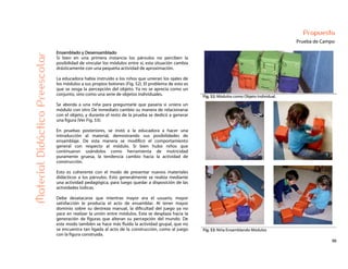 56
Propuesta
Prueba de Campo
Fig. 52: Módulos como Objeto Individual.
MaterialDidácticoPreescolar
Ensamblado y Desensamblado
Si bien en una primera instancia los párvulos no perciben la
posibilidad de vincular los módulos entre sí, esta situación cambia
drásticamente con una pequeña actividad de aproximación.
La educadora había instruido a los niños que unieran los ojales de
los módulos a sus propios botones (Fig. 52). El problema de esto es
que se sesga la percepción del objeto. Ya no se aprecia como un
conjunto, sino como una serie de objetos individuales.
Se aborda a una niña para preguntarle que pasaría si uniera un
módulo con otro De inmediato cambio su manera de relacionarse
con el objeto, y durante el resto de la prueba se dedicó a generar
una figura (Ver Fig. 53).
En pruebas posteriores, se instó a la educadora a hacer una
introducción al material, demostrando sus posibilidades de
ensamblaje. De esta manera se modificó el comportamiento
general con respecto al módulo. Si bien hubo niños que
continuaron usándolos como herramienta de motricidad
puramente gruesa, la tendencia cambio hacia la actividad de
construcción.
Esto es coherente con el modo de presentar nuevos materiales
didácticos a los párvulos. Esto generalmente se realiza mediante
una actividad pedagógica, para luego quedar a disposición de las
actividades lúdicas.
Debe desatacarse que mientras mayor era el usuario, mayor
satisfacción le producía el acto de ensamblar. Al tener mayor
dominio sobre su destreza manual, la dificultad del juego ya no
yace en realizar la unión entre módulos. Esta se desplaza hacia la
generación de figuras que alteran su percepción del mundo. De
este modo también se hace más fluida la actividad grupal, que no
se encuentra tan ligada al acto de la construcción, como al juego
con la figura construida.
Fig. 53: Niña Ensamblando Módulos
 