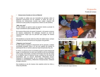 57
Propuesta
Prueba de Campo
Fig. 54: Párvulo Acumulando Cubos.
MaterialDidácticoPreescolar
Interacciones Sociales en torno al Material
Esta prueba se realiza una vez instruidos los párvulos sobre el
potencial constructivo de los módulos. A partir de esto, se
observan las interacciones sociales que surgen respecto del
material. En esta prueba, las respuestas se dieron en dos ámbitos.
“¡Mío, mío, mío!”
En este ámbito se aprecia como el párvulo intenta acumular la
mayor cantidad de cubos posibles (Fig. 54).
No muestra intenciones de querer compartir, o de querer construir
de manera colaborativa. Sin embargo, muestra un nivel de
concentración mayor que los párvulos que juegan de manera
colectiva.
Esta tendencia se da más entre los niños de medio menor, aunque
se repite con menor frecuencia en los grupos más grandes.
“¡Hagamos una Cuncuna!”
En este ámbito se aprecia la disposición de los párvulos a realizar
actividades grupales. Estas a su vez son capaces de motivar la
participación de un número cada vez mayor de párvulos (Fig. 55).
En efecto, se aprecia como la actividad grupal es parte integral del
juego. La entretención en este caso concilia el acto de ensamblar
con el juego relacionado a la figura terminada. Este tipo de juego
es el objetivo para el material, ya que combina las tres áreas de
aprendizaje que se buscan desarrollar: Motricidad Gruesa,
mediante el desplazamiento de los módulos; Motricidad Fina,
mediante su ensamblado; y Relaciones Interpersonales, mediante
el juego colectivo.
Esta tendencia se da de manera más explícita entre los niños y
niñas de prekinder. Fig. 55: Instancia de Juego Colectivo.
 