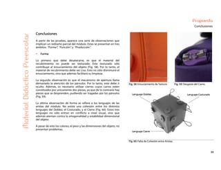 59
Propuesta
Conclusiones
Fig. 58: Ensuciamiento de Textura. Fig. 59: Desgaste del Cierre.
MaterialDidácticoPreescolar
Conclusiones
A partir de las pruebas, aparece una serie de observaciones que
implican un rediseño parcial del módulo. Estas se presentan en tres
ámbitos: “Forma”; “Función”; y “Producción”.
Forma
Lo primero que debe desatacarse, es que el material del
recubrimiento no puede ser texturado. Este texturado sólo
contribuye al ensuciamiento del objeto (Fig. 58). Por lo tanto, el
material de recubrimiento debe ser Liso. Esto no sólo disminuirá el
ensuciamiento, sino que además facilitará su limpieza.
La segunda observación es que el mecanismo de apertura llama
demasiado la atención de los párvulos. Por lo tanto, este debe ir
oculto. Además, es necesario utilizar cierres cuyos carros estén
constituidos por unicamente dos piezas, ya que de lo contrario hay
piezas que se desprenden, pudiendo ser tragadas por los párvulos
(Fig. 59).
La última observación de forma se refiere a los lenguajes de las
aristas del módulo. No existe una cohesión entre los distintos
lenguajes del Doblez, el Costurado, y el Cierre (Fig. 60). Estos tres
lenguajes no sólo entran en conflicto a nivel visual, sino que
además atentan contra la ortogonalidad y estabilidad dimensional
del objeto.
A pesar de esto los colores, el peso y las dimensiones del objeto, no
presentan problemas.
Fig. 60: Falta de Cohesión entre Aristas.
 