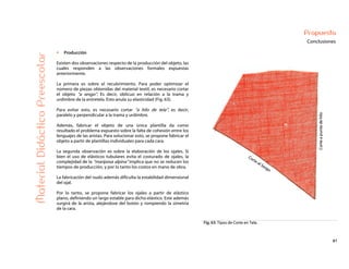 61
Propuesta
ConclusionesMaterialDidácticoPreescolar
Producción
Existen dos observaciones respecto de la producción del objeto, las
cuales responden a las observaciones formales expuestas
anteriormente.
La primera es sobre el recubrimiento. Para poder optimizar el
número de piezas obtenidas del material textil, es necesario cortar
el objeto “a sesgo”. Es decir, oblicuo en relación a la trama y
urdimbre de la entretela. Esto anula su elasticidad (Fig. 63).
Para evitar esto, es necesario cortar “a hilo de tela”, es decir,
paralelo y perpendicular a la trama y urdimbre.
Además, fabricar el objeto de una única plantilla da como
resultado el problema expuesto sobre la falta de cohesión entre los
lenguajes de las aristas. Para solucionar esto, se propone fabricar el
objeto a partir de plantillas individuales para cada cara.
La segunda observación es sobre la elaboración de los ojales. Si
bien el uso de elásticos tubulares evita el costurado de ojales, la
complejidad de la “mariposa alpina” implica que no se reducen los
tiempos de producción, y por lo tanto los costos en mano de obra.
La fabricación del nudo además dificulta la estabilidad dimensional
del ojal.
Por lo tanto, se propone fabricar los ojales a partir de elástico
plano, definiendo un largo estable para dicho elástico. Este además
surgirá de la arista, alejándose del botón y rompiendo la simetría
de la cara.
Fig. 63: Tipos de Corte en Tela.
 