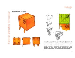 62
Producción
Forma Final
Modificaciones a la Forma
MaterialDidácticoPreescolar
Se modifica principalmente la configuración del sistema de
ensamblaje. Se rediseñan los ojales para facilitar su fabricación, y se
aumenta la distancia entre estos y los botones.
Además se cambia la composición del recubrimiento. Ya no se
fabrica en una única plantilla, sino en secciones. Esto además
apunta a ocultar el cierre, que a su vez también es más angosto.
 