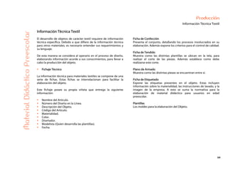 64
Producción
Información Técnica Textil
MaterialDidácticoPreescolar
Información Técnica Textil
El desarrollo de objetos de carácter textil requiere de información
técnica específica. Debido a que difiere de la información técnica
para otros materiales, es necesario entender sus requerimientos y
su lenguaje.
De esta manera se considera al operario en el proceso de diseño,
elaborando información acorde a sus conocimientos, para llevar a
cabo la producción del objeto.
Fichaje Técnico
La información técnica para materiales textiles se compone de una
serie de fichas. Estas fichas se interrelacionan para facilitar la
elaboración del objeto.
Este fichaje posee su propia viñeta que entrega la siguiente
información:
Nombre del Artículo.
Número del Diseño en la Línea.
Descripción del Objeto.
Código del Artículo.
Materialidad.
Color.
Diseñador.
Modelista (Quien desarrolla las plantillas).
Fecha.
Ficha de Confección
Presenta el conjunto, detallando los procesos involucrados en su
elaboración. Además expone los criterios para el control de calidad.
Ficha de Tendido
Muestra como las distintas plantillas se ubican en la tela, para
realizar el corte de las piezas. Además establece como debe
realizarse este corte.
Plano de Armado
Muestra como las distintas piezas se encuentran entre sí.
Ficha de Etiquetado
Expone las etiquetas presentes en el objeto. Estas incluyen
información sobre la materialidad, las instrucciones de lavado, y la
imagen de la empresa. A esto se suma la normativa para la
elaboración de material didáctico para usuarios en edad
preescolar.
Plantillas
Los moldes para la elaboración del Objeto.
 