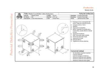 68
Producción
Módulo Verde
Trilo: Módulo Ensamblable Lúdico-Pedagógico Ficha de Confección
Artículo: Módulo Verde Código: TRI_02 Diseñador: Camilo Potocnjak
Nº Diseño: 002 Material: PVC Liso Modelista: Camilo Potocnjak
Descripción: Cubo Verde 8 Botones Color: Verde TRILO Fecha: 28 Noviembre 2006
1. Costuras a 1cm, a excepción del
cierre. Todas las costuras al tono.
2. Costuras cierre a 1,5cm.
3. Ojetillos
4. Separación de Ojetillos
5. Botón. Sujetado con golilla de la
misma tela, usando elástico tubular
al tono.
6. Separación de Botón.
7. Ojal. Costurado según detalle.
8. Punto de retención al ojal.
9. Separación de ojal.
10. Etiqueta Marca.
11. Pegado de costuras abiertas.
Control de Calidad
MaterialDidácticoPreescolar
- Sin abultados esquinas o puntas.
- Costuras abiertas.
- Costuras parejas y simétricas.
- Distancia uniforme entre ojetillos.
- Distancia uniforme entre botones.
- Distancia uniforme entre ojales.
 