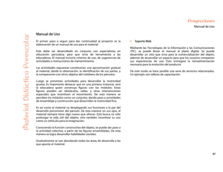 87
Proyecciones
Manual de UsoMaterialDidácticoPreescolar
Manual de Uso
El primer paso a seguir para dar continuidad al proyecto es la
elaboración de un manual de uso para el material.
Este debe ser desarrollado en conjunto con especialistas en
educación parvularia, para que sirva de herramienta a las
educadoras. El manual incluiría criterios de uso, de sugerencias de
actividades e instrucciones de mantenimiento.
Las actividades expuestas constituirían una aproximación gradual
al material, desde la observación, la identificación de sus partes, y
la comparación con otros objetos del cotidiano de los párvulos.
Luego se presentan actividades para desarrollar la motricidad
gruesa. Es importante destacar que en una primera instancia, será
la educadora quien construya figuras con los módulos. Estas
figuras pueden ser obstáculos, vallas, y otras intervenciones
espaciales que incentiven el movimiento. De esta manera se
perciben los módulos como un conjunto, dando paso a actividades
de ensamblaje y construcción que desarrollan la motricidad fina.
Es así como el material va desplegando sus funciones a la par del
desarrollo psicomotor del párvulo. De esta manera, en sus ojos, el
material siempre tiene algo nuevo que ofrecer. Esto busca no sólo
prolongar la vida útil del objeto, sino también incentivar su uso
como un vehículo para la imaginación.
Conociendo la función constructiva del objeto, se puede dar paso a
la actividad colectiva, a partir de las figuras ensambladas. De esta
manera se logra desarrollar habilidades sociales.
Gradualmente se van abordando todas las áreas de desarrollo a las
que apunta el material.
Soporte Web
Mediante las Tecnologías de la Información y las Comunicaciones
(TIC), se puede llevar el manual al plano digital. Se puede
desarrollar un sitio que sirva para la comercialización del objeto,
además de desarrollar un espacio para que los usuarios compartan
sus experiencias de uso. Esto entregará la retroalimentación
necesaria para la evolución del producto
De este modo se hace posible una serie de servicios relacionados.
Un ejemplo son talleres de capacitación.
 