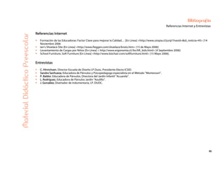 90
Bibliografía
Referencias Internet y EntrevistasMaterialDidácticoPreescolar
Referencias Internet
Formación de las Educadoras: Factor Clave para mejorar la Calidad… [En Línea] <http://www.utopia.cl/junji/?navid=&id_noticia=45> [14
Noviembre 2006
Ian’s Shoelace Site [En Línea] <http://www.fieggen.com/shoelace/knots.htm> [15 de Mayo 2006]
Levantamiento de Cargas por Niños [En Línea] < http://www.ergonomia.cl//bv/lift_kids.html> [4 Septiembre 2006]
School Furniture, Soft Furniture [En Línea] <http://www.bizchair.com/softfurniture.html> [15 Mayo 2006].
Entrevistas
C. Hinrichsen. Director Escuela de Diseño I.P Duoc, Presidente Electo ICSID.
Sandra Sanhueza, Educadora de Párvulos y Psicopedagoga especialista en el Método “Montessori”.
P. Baldor, Educadora de Párvulos, Directora del Jardín Infantil “Acuarela”.
L. Rodríguez, Educadora de Párvulos Jardín “Azulillo”.
J. González, Diseñador de Indumentaria, I.P. DUOC.
 