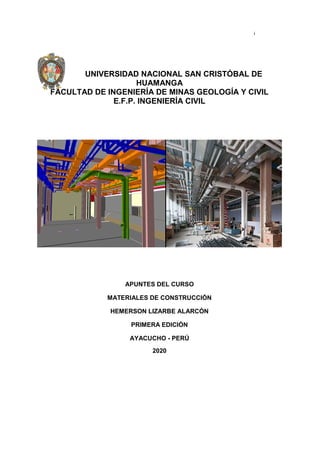 i
UNIVERSIDAD NACIONAL SAN CRISTÓBAL DE
HUAMANGA
FACULTAD DE INGENIERÍA DE MINAS GEOLOGÍA Y CIVIL
E.F.P. INGENIERÍA CIVIL
APUNTES DEL CURSO
MATERIALES DE CONSTRUCCIÓN
HEMERSON LIZARBE ALARCÓN
PRIMERA EDICIÓN
AYACUCHO - PERÚ
2020
 