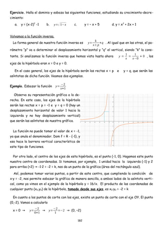 Ejercicio. Halla el dominio y esboza las siguientes funciones, estudiando su crecimiento-decre-
cimiento:
a. y = (x-2)2
-1 b. y=√ 1−x c. y = – x + 5 d. y = x2
+ 2x + 1
Volvamos a la función inversa.
La forma general de nuestra función inversa es y=
k
x±p
+q . Al igual que en las otras, el pa-
rámetro “p” va a determinar el desplazamiento horizontal y “q” el vertical, siendo “k” la cons-
tante. Si analizamos la función inversa que hemos visto hasta ahora y =
1
x
=
1
x−0
+ 0 , los
ejes de la hipérbola eran x = 0 e y = 0.
En el caso general, los ejes de la hipérbola serán las rectas x = p e y = q, que serán las
asíntotas de dicha función. Veamos dos ejemplos.
Ejemplo. Esbozar la función y=
−2
x+1
Observa su representación gráfica a la de-
recha. En este caso, los ejes de la hipérbola
serán las rectas x = p = –1 e y = q = 0 (hay un
desplazamiento horizontal de valor 1 hacia la
izquierda y no hay desplazamiento vertical)
que serán las asíntotas de nuestra gráfica.
La función no puede tomar el valor de x = -1,
ya que anula el denominador. Dom f = R - {-1}, y
eso hace la barrera vertical característica de
este tipo de funciones.
Por otro lado, el centro de los ejes de esta hipérbola, es el punto (-1, 0). Hagamos este punto
nuestro centro de coordenadas. Si tomamos, por ejemplo, 1 unidad hacia la izquierda (-1) y 2
para arriba (+2) -1·2 = -2 = k, nos da un punto de la gráfica (área del rectángulo azul).
→
Así, podemos tomar varios puntos, a partir de este centro, que cumpliendo la condición de
x·y = -2, nos permite esbozar la gráfica de manera sencilla, a ambos lados de la asíntota verti-
cal, como ya vimos en el ejemplo de la hipérbola y = 16/x. El producto de las coordenadas de
cualquier punto (x0,y0) de la hipérbola, tomado desde sus ejes, es x0·y0 = -2 = k
En cuanto a los puntos de corte con los ejes, existe un punto de corte con el eje OY. El punto
(0,-2). Vamos a calcularlo
x = 0 → y=
−2
0+1
→ y=
−2
1
=−2 (0, –2)
→
182
 