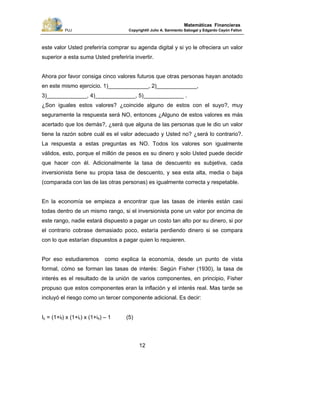 PUJ Copyright® Julio A. Sarmiento Sabogal y Edgardo Cayón Fallon
12
Matemáticas Financieras
este valor Usted preferiría comprar su agenda digital y si yo le ofreciera un valor
superior a esta suma Usted preferiría invertir.
Ahora por favor consiga cinco valores futuros que otras personas hayan anotado
en este mismo ejercicio. 1)_____________, 2)_____________,
3)_____________, 4)_____________, 5)_____________ .
¿Son iguales estos valores? ¿coincide alguno de estos con el suyo?, muy
seguramente la respuesta será NO, entonces ¿Alguno de estos valores es más
acertado que los demás?, ¿será que alguna de las personas que le dio un valor
tiene la razón sobre cuál es el valor adecuado y Usted no? ¿será lo contrario?.
La respuesta a estas preguntas es NO. Todos los valores son igualmente
válidos, esto, porque el millón de pesos es su dinero y solo Usted puede decidir
que hacer con él. Adicionalmente la tasa de descuento es subjetiva, cada
inversionista tiene su propia tasa de descuento, y sea esta alta, media o baja
(comparada con las de las otras personas) es igualmente correcta y respetable.
En la economía se empieza a encontrar que las tasas de interés están casi
todas dentro de un mismo rango, si el inversionista pone un valor por encima de
este rango, nadie estará dispuesto a pagar un costo tan alto por su dinero, si por
el contrario cobrase demasiado poco, estaría perdiendo dinero si se compara
con lo que estarían dispuestos a pagar quien lo requieren.
Por eso estudiaremos como explica la economía, desde un punto de vista
formal, cómo se forman las tasas de interés: Según Fisher (1930), la tasa de
interés es el resultado de la unión de varios componentes, en principio, Fisher
propuso que estos componentes eran la inflación y el interés real. Mas tarde se
incluyó el riesgo como un tercer componente adicional. Es decir:
Ic = (1+if) x (1+ir) x (1+iθ) – 1 (5)
 