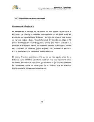 PUJ Copyright® Julio A. Sarmiento Sabogal y Edgardo Cayón Fallon
14
Matemáticas Financieras
1.2.Componentes de la tasa de interés.
Componente inflacionario
La inflación es la Medición del crecimiento del nivel general de precios de la
economía. La inflación es calculada mensualmente por el DANE sobre los
precios de una canasta básica de bienes y servicios de consumo para familias
de ingresos medios y bajos (Canasta Familiar). En Colombia se utiliza el IPC
(Indice de Precios al Consumidor) para su cálculo. Esta medida se basa en la
medición de la canasta familiar en diferentes ciudades. Esta canasta familiar
esta compuesta por diferentes grupos de gasto como alimentación, vestuario,
e.t.c. y para cada uno de los estratos socio-económicos.
El sistema financiero colombiano vivió una de las más agudas crisis de su
historia a causa del UPAC, un sistema creado en 1972 para incentivar la oferta
de créditos de vivienda de largo plazo, que en últimas lo que buscaba era blindar
las inversiones contra las variaciones de la inflación, que en Colombia
históricamente ha sido siempre bastante volátil.
 