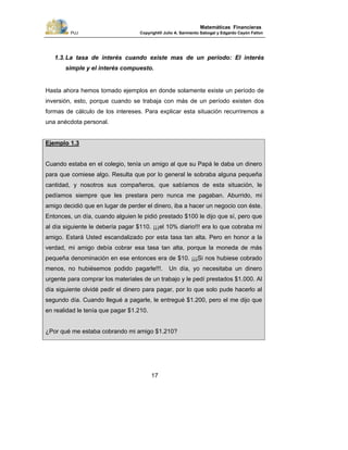 PUJ Copyright® Julio A. Sarmiento Sabogal y Edgardo Cayón Fallon
17
Matemáticas Financieras
1.3.La tasa de interés cuando existe mas de un período: El interés
simple y el interés compuesto.
Hasta ahora hemos tomado ejemplos en donde solamente existe un período de
inversión, esto, porque cuando se trabaja con más de un período existen dos
formas de cálculo de los intereses. Para explicar esta situación recurriremos a
una anécdota personal.
Ejemplo 1.3
Cuando estaba en el colegio, tenía un amigo al que su Papá le daba un dinero
para que comiese algo. Resulta que por lo general le sobraba alguna pequeña
cantidad, y nosotros sus compañeros, que sabíamos de esta situación, le
pedíamos siempre que les prestara pero nunca me pagaban. Aburrido, mi
amigo decidió que en lugar de perder el dinero, iba a hacer un negocio con éste.
Entonces, un día, cuando alguien le pidió prestado $100 le dijo que sí, pero que
al día siguiente le debería pagar $110. ¡¡¡el 10% diario!!! era lo que cobraba mi
amigo. Estará Usted escandalizado por esta tasa tan alta. Pero en honor a la
verdad, mi amigo debía cobrar esa tasa tan alta, porque la moneda de más
pequeña denominación en ese entonces era de $10. ¡¡¡Si nos hubiese cobrado
menos, no hubiésemos podido pagarle!!!. Un día, yo necesitaba un dinero
urgente para comprar los materiales de un trabajo y le pedí prestados $1.000. Al
día siguiente olvidé pedir el dinero para pagar, por lo que solo pude hacerlo al
segundo día. Cuando llegué a pagarle, le entregué $1.200, pero el me dijo que
en realidad le tenía que pagar $1.210.
¿Por qué me estaba cobrando mi amigo $1.210?
 