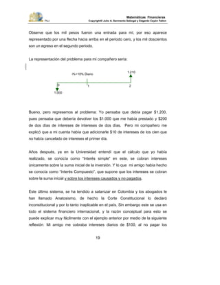 PUJ Copyright® Julio A. Sarmiento Sabogal y Edgardo Cayón Fallon
19
Matemáticas Financieras
Observe que los mil pesos fueron una entrada para mí, por eso aparece
representado por una flecha hacia arriba en el periodo cero, y los mil doscientos
son un egreso en el segundo periodo.
La representación del problema para mi compañero sería:
Bueno, pero regresemos al problema: Yo pensaba que debía pagar $1.200,
pues pensaba que debería devolver los $1.000 que me había prestado y $200
de dos días de intereses de intereses de dos días. Pero mi compañero me
explicó que a mi cuenta había que adicionarle $10 de intereses de los cien que
no había cancelado de intereses el primer día.
Años después, ya en la Universidad entendí que el cálculo que yo había
realizado, se conocía como “Interés simple” en este, se cobran intereses
únicamente sobre la suma inicial de la inversión. Y lo que mi amigo había hecho
se conocía como “Interés Compuesto”, que supone que los intereses se cobran
sobre la suma inicial y sobre los intereses causados y no pagados.
Este último sistema, se ha tendido a satanizar en Colombia y los abogados le
han llamado Anatosismo, de hecho la Corte Constitucional lo declaró
inconstitucional y por lo tanto inaplicable en el país. Sin embargo este se usa en
todo el sistema financiero internacional, y la razón conceptual para esto se
puede explicar muy fácilmente con el ejemplo anterior por medio de la siguiente
reflexión: Mi amigo me cobraba intereses diarios de $100, al no pagar los
1.210
1.000
0 1 2
i%=10% Diario
 