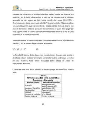 PUJ Copyright® Julio A. Sarmiento Sabogal y Edgardo Cayón Fallon
20
Matemáticas Financieras
intereses del primer día, yo ocasioné que él no pudiera prestar ese dinero a otra
persona y por lo tanto había perdido el valor de los intereses que le hubiesen
generado los cien pesos, es decir había perdido diez pesos ($100*10%) .
Entonces ¿quién debía asumir esta pérdida?. Seguramente los 10 pesos debían
ser asumidos por mí, que era quien tenía y estaba usando el dinero durante ese
período de tiempo. Observe que quien tiene el dinero es quien debe pagar por
este, y por lo tanto, el sistema conceptualmente correcto desde el punto de vista
financiero es el Interés Compuesto.
Matemáticamente el interés compuesto completa nuestra fórmula (4) al elevar la
fracción (1 + i) al número de períodos de la inversión.
VF = VA * (1 + i)n
(6)
La fórmula (6) es una de las bases más importantes en finanzas, esta se usa o
de ella se extraen modelos tan simples como saber cuánto será lo que se reciba
por una inversión, hasta temas avanzados como cálculo de precio de
instrumentos derivados.
Cuando se tiene mas de un período, se deben agregar dos términos a nuestra
tabla:
Tabla 2.
Términos usados en la matemática
financiera - Completa
Nombre Común Matemática financiera
Inversión
Valor Actual (VA)
Valor Presente (VP)
Ingresos / Beneficio Valor Futuro (VF)
Rentabilidad Tasa de interés (i)
Utilidad Intereses (I)
Número de períodos (n) o (Nper)
Cuotas o pagos Cuotas o pagos
 