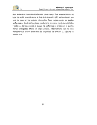PUJ Copyright® Julio A. Sarmiento Sabogal y Edgardo Cayón Fallon
21
Matemáticas Financieras
Aquí aparece un nuevo término llamado cuota o pago. Que aparece cuando en
lugar de recibir una sola suma al final de la inversión (VF), se le entregan una
serie de pagos en los periodos intermedios. Estas cuotas pueden ser cuotas
uniformes en donde se le entrega exactamente en mismo monto durante todos
y cada uno de los periodos, o cuotas no uniformes en el caso en el que los
montos entregados difieran en algún periodo. Adicionalmente vale la pena
mencionar que cuando existe más de un período las fórmulas (1) y (2) no se
pueden usar.
 