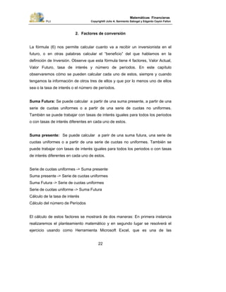 PUJ Copyright® Julio A. Sarmiento Sabogal y Edgardo Cayón Fallon
22
Matemáticas Financieras
2. Factores de conversión
La fórmula (6) nos permite calcular cuanto va a recibir un inversionista en el
futuro, o en otras palabras calcular el “beneficio” del que hablamos en la
definición de Inversión. Observe que esta fórmula tiene 4 factores, Valor Actual,
Valor Futuro, tasa de interés y número de períodos. En este capítulo
observaremos cómo se pueden calcular cada uno de estos, siempre y cuando
tengamos la información de otros tres de ellos y que por lo menos uno de ellos
sea o la tasa de interés o el número de períodos.
Suma Futura: Se puede calcular a partir de una suma presente, a partir de una
serie de cuotas uniformes o a partir de una serie de cuotas no uniformes.
También se puede trabajar con tasas de interés iguales para todos los periodos
o con tasas de interés diferentes en cada uno de estos.
Suma presente: Se puede calcular a parir de una suma futura, una serie de
cuotas uniformes o a partir de una serie de cuotas no uniformes. También se
puede trabajar con tasas de interés iguales para todos los periodos o con tasas
de interés diferentes en cada uno de estos.
Serie de cuotas uniformes -> Suma presente
Suma presente -> Serie de cuotas uniformes
Suma Futura -> Serie de cuotas uniformes
Serie de cuotas uniforme -> Suma Futura
Cálculo de la tasa de interés
Cálculo del número de Períodos
El cálculo de estos factores se mostrará de dos maneras: En primera instancia
realizaremos el planteamiento matemático y en segundo lugar se resolverá el
ejercicio usando como Herramienta Microsoft Excel, que es una de las
 