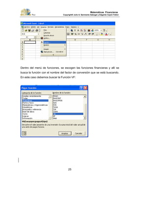PUJ Copyright® Julio A. Sarmiento Sabogal y Edgardo Cayón Fallon
25
Matemáticas Financieras
Dentro del menú de funciones, se escogen las funciones financieras y allí se
busca la función con el nombre del factor de conversión que se está buscando.
En este caso debemos buscar la Función VF:
 