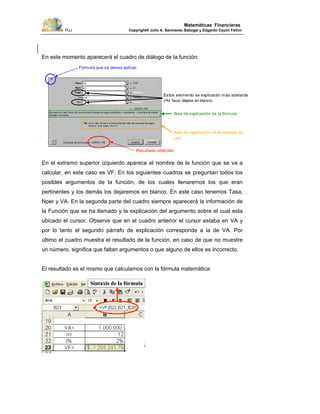 PUJ Copyright® Julio A. Sarmiento Sabogal y Edgardo Cayón Fallon
26
Matemáticas Financieras
En este momento aparecerá el cuadro de diálogo de la función:
En el extremo superior izquierdo aparece el nombre de la función que se va a
calcular, en este caso es VF. En los siguientes cuadros se preguntan todos los
posibles argumentos de la función, de los cuales llenaremos los que eran
pertinentes y los demás los dejaremos en blanco. En este caso tenemos Tasa,
Nper y VA. En la segunda parte del cuadro siempre aparecerá la información de
la Función que se ha llamado y la explicación del argumento sobre el cual esta
ubicado el cursor. Observe que en el cuadro anterior el cursor estaba en VA y
por lo tanto el segundo párrafo de explicación corresponde a la de VA. Por
último el cuadro muestra el resultado de la función, en caso de que no muestre
un número, significa que faltan argumentos o que alguno de ellos es incorrecto.
El resultado es el mismo que calculamos con la fórmula matemática:
Area de explicación de la fórmula
Fórmula que se desea aplicar
Resultado obtenido
Estos elemento se explicarán más adelante
(Por favor déjelos en blanco)
Area de explicación de la variable en
uso
Sintaxis de la fórmulaSintaxis de la fórmula
 