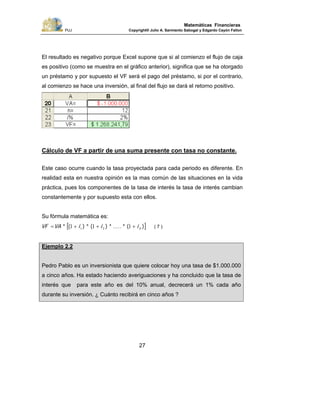 PUJ Copyright® Julio A. Sarmiento Sabogal y Edgardo Cayón Fallon
27
Matemáticas Financieras
El resultado es negativo porque Excel supone que si al comienzo el flujo de caja
es positivo (como se muestra en el gráfico anterior), significa que se ha otorgado
un préstamo y por supuesto el VF será el pago del préstamo, si por el contrario,
al comienzo se hace una inversión, al final del flujo se dará el retorno positivo.
Cálculo de VF a partir de una suma presente con tasa no constante.
Este caso ocurre cuando la tasa proyectada para cada periodo es diferente. En
realidad esta en nuestra opinión es la mas común de las situaciones en la vida
práctica, pues los componentes de la tasa de interés la tasa de interés cambian
constantemente y por supuesto esta con ellos.
Su fórmula matemática es:
[ ])(*.....*)(*)(* niiiVAVF +++= 111 21 ( 7 )
Ejemplo 2.2
Pedro Pablo es un inversionista que quiere colocar hoy una tasa de $1.000.000
a cinco años. Ha estado haciendo averiguaciones y ha concluido que la tasa de
interés que para este año es del 10% anual, decrecerá un 1% cada año
durante su inversión. ¿ Cuánto recibirá en cinco años ?
 