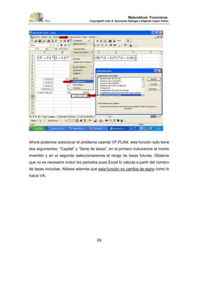 PUJ Copyright® Julio A. Sarmiento Sabogal y Edgardo Cayón Fallon
29
Matemáticas Financieras
Ahora podemos solucionar el problema usando VF.PLAN, esta función solo tiene
dos argumentos: “Capital” y “Serie de tasas”, en el primero incluiremos el monto
invertido y en el segundo seleccionaremos el rango de tasas futuras. Observe
que no es necesario incluir los periodos pues Excel lo calcula a partir del número
de tasas incluidas. Nótese además que esta función no cambia de signo como lo
hacía VA.
 