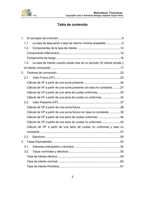 PUJ Copyright® Julio A. Sarmiento Sabogal y Edgardo Cayón Fallon
3
Matemáticas Financieras
Tabla de contenido
1. El concepto de inversión .................................................................................5
1.1. La tasa de descuento o tasa de retorno mínima aceptable.....................9
1.2. Componentes de la tasa de interés. ......................................................14
Componente inflacionario..............................................................................14
Componente de riesgo ..................................................................................16
1.3. La tasa de interés cuando existe mas de un período: El interés simple y
el interés compuesto. ........................................................................................17
2. Factores de conversión .................................................................................22
2.1. Valor Futuro (VF)....................................................................................23
Cálculo de VF a partir de una suma presente...............................................24
Cálculo de VF a partir de una suma presente con tasa no constante. .........27
Cálculo de VF a partir de una serie de cuotas uniformes.............................30
Cálculo de VF a partir de una serie de cuotas no uniformes........................34
2.2. Valor Presente (VP) ...............................................................................37
Cálculo de VP a partir de una suma futura ...................................................38
Cálculo de VP a partir de una suma futura con tasa no constante...............39
Cálculo de VP a partir de una serie de cuotas uniformes.............................42
Cálculo de VP a partir de una serie de cuotas no uniformes........................44
Cálculo de VP a partir de una serie de cuotas no uniformes y tasa no
constante .......................................................................................................47
2.3. Ejercicios ................................................................................................50
3. Tasas Equivalentes .......................................................................................52
3.1. Intereses anticipados y vencidos ...........................................................52
3.2. Tasas nominales y efectivas ..................................................................55
Tasa de interés efectiva ................................................................................59
Tasa de interés nominal ................................................................................60
Tasa de interés Periódica..............................................................................61
 