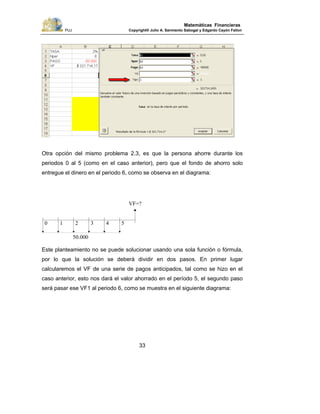 PUJ Copyright® Julio A. Sarmiento Sabogal y Edgardo Cayón Fallon
33
Matemáticas Financieras
Otra opción del mismo problema 2.3, es que la persona ahorre durante los
periodos 0 al 5 (como en el caso anterior), pero que el fondo de ahorro solo
entregue el dinero en el periodo 6, como se observa en el diagrama:
Este planteamiento no se puede solucionar usando una sola función o fórmula,
por lo que la solución se deberá dividir en dos pasos. En primer lugar
calcularemos el VF de una serie de pagos anticipados, tal como se hizo en el
caso anterior, esto nos dará el valor ahorrado en el período 5, el segundo paso
será pasar ese VF1 al periodo 6, como se muestra en el siguiente diagrama:
0
VF=?
1 2 3 4 5
50.000
 