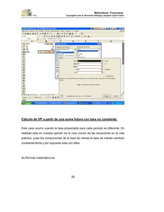 PUJ Copyright® Julio A. Sarmiento Sabogal y Edgardo Cayón Fallon
39
Matemáticas Financieras
Cálculo de VP a partir de una suma futura con tasa no constante.
Este caso ocurre cuando la tasa proyectada para cada periodo es diferente. En
realidad esta en nuestra opinión es la mas común de las situaciones en la vida
práctica, pues los componentes de la tasa de interés la tasa de interés cambian
constantemente y por supuesto esta con ellos.
Su fórmula matemática es:
 
