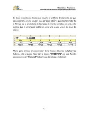 PUJ Copyright® Julio A. Sarmiento Sabogal y Edgardo Cayón Fallon
41
Matemáticas Financieras
En Excel no existe una función que resuelva el problema directamente, así que
es necesario hacer una solución paso por paso. Observe que el denominador de
la fórmula es la productoria de las tasas de interés sumadas con uno, esto
significa que el primer paso podría ser sumar uno a cada una de las tasas de
interés:
Ahora, para terminar el denominador de la función debemos multiplicar los
factores, esto se puede hacer con la función “PRODUCTO”, en esta función
seleccionamos en “Número1” todo el rango de valores a multiplicar:
 